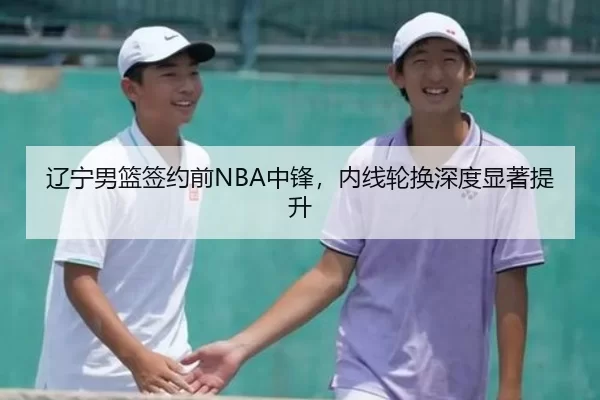 辽宁男篮签约前NBA中锋，内线轮换深度显著提升
