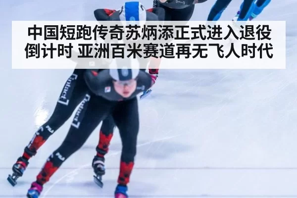 中国短跑传奇苏炳添正式进入退役倒计时 亚洲百米赛道再无飞人时代